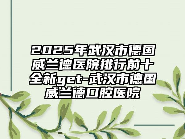 2025年武汉市德国威兰德医院排行前十全新get-武汉市德国威兰德口腔医院