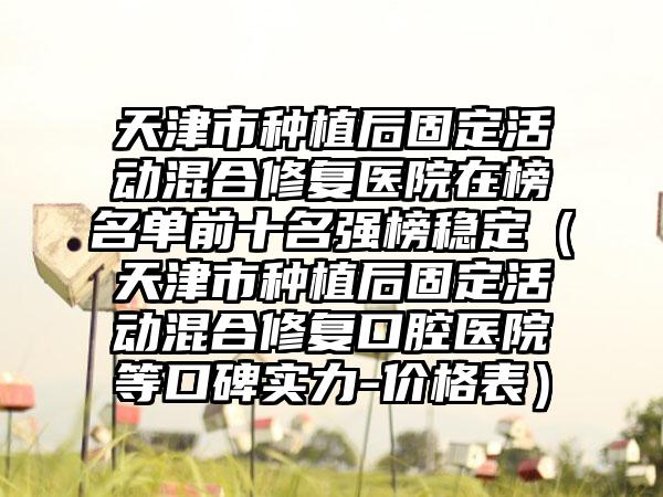 天津市种植后固定活动混合修复医院在榜名单前十名强榜稳定（天津市种植后固定活动混合修复口腔医院等口碑实力-价格表）