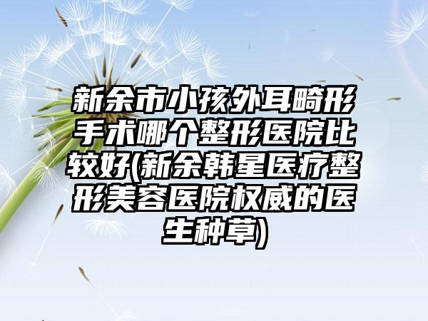 新余市小孩外耳畸形手术哪个整形医院比较好(新余韩星医疗整形美容医院权威的医生种草)