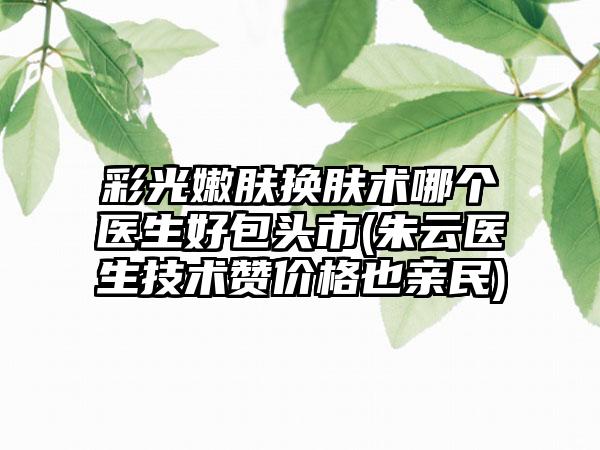 彩光嫩肤换肤术哪个医生好包头市(朱云医生技术赞价格也亲民)