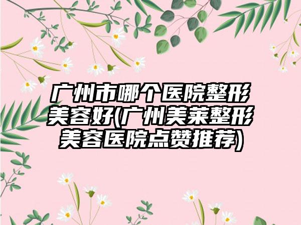 广州市哪个医院整形美容好(广州美莱整形美容医院点赞推荐)