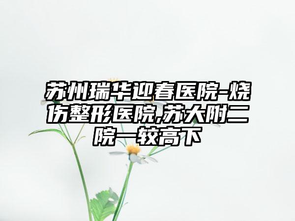 苏州瑞华迎春医院-烧伤整形医院,苏大附二院一较高下