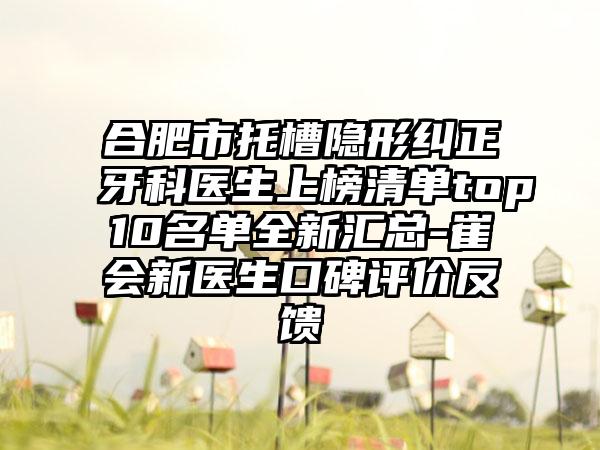 合肥市托槽隐形纠正牙科医生上榜清单top10名单全新汇总-崔会新医生口碑评价反馈