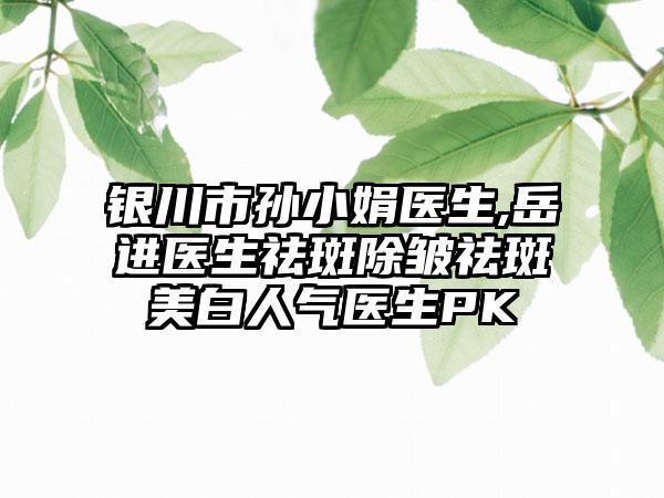 银川市孙小娟医生,岳进医生祛斑除皱祛斑美白人气医生PK