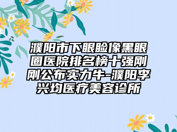 濮阳市下眼睑像黑眼圈医院排名榜十强刚刚公布实力牛-濮阳李兴均医疗美容诊所