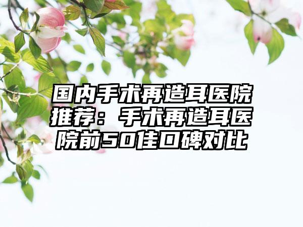 国内手术再造耳医院推荐：手术再造耳医院前50佳口碑对比