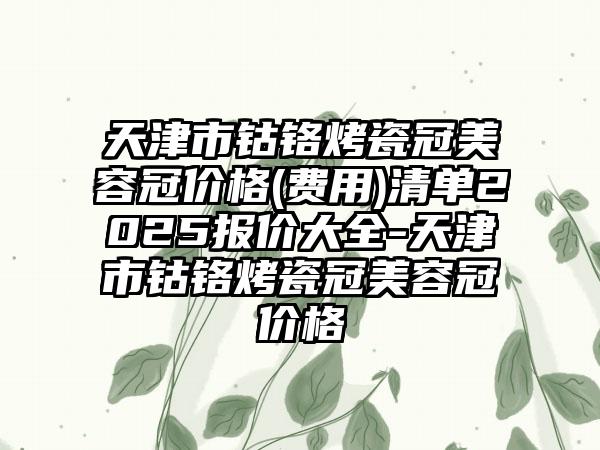 天津市钴铬烤瓷冠美容冠价格(费用)清单2025报价大全-天津市钴铬烤瓷冠美容冠价格