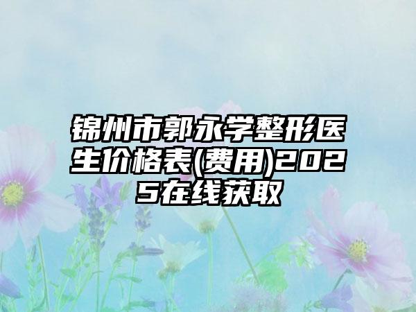 锦州市郭永学整形医生价格表(费用)2025在线获取