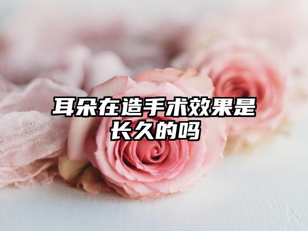 耳朵在造手术效果是长久的吗