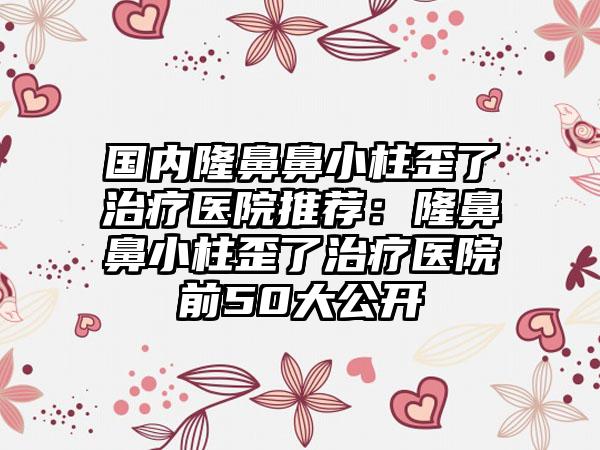 国内隆鼻鼻小柱歪了治疗医院推荐：隆鼻鼻小柱歪了治疗医院前50大公开