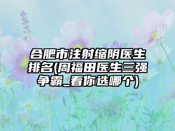 合肥市注射缩阴医生排名(周福田医生三强争霸_看你选哪个)