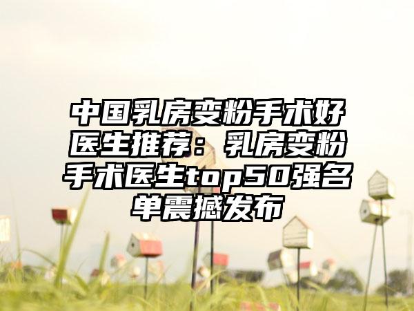 中国乳房变粉手术好医生推荐：乳房变粉手术医生top50强名单震撼发布