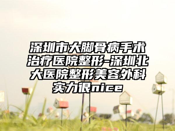 深圳市大脚骨病手术治疗医院整形-深圳北大医院整形美容外科实力很nice