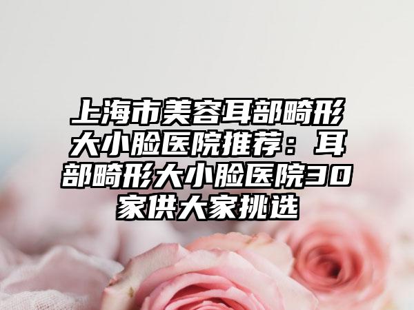 上海市美容耳部畸形大小脸医院推荐：耳部畸形大小脸医院30家供大家挑选