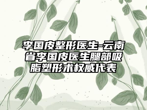 李国皮整形医生-云南省李国皮医生腿部吸脂塑形术权威代表