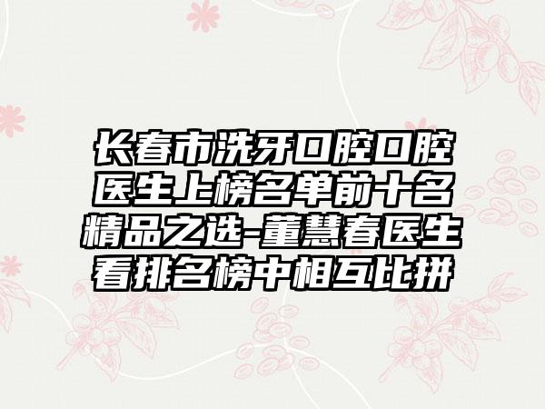 长春市洗牙口腔口腔医生上榜名单前十名精品之选-董慧春医生看排名榜中相互比拼