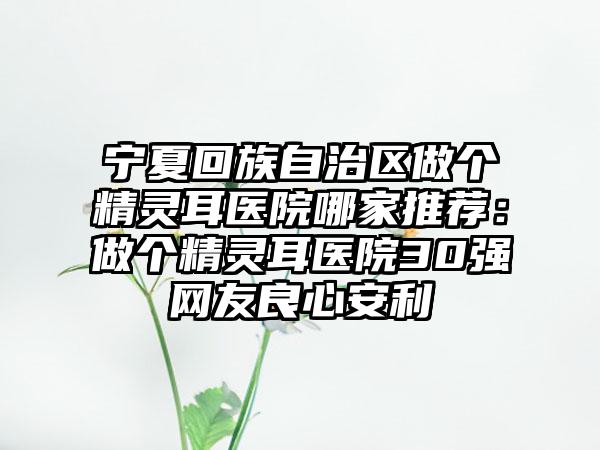 宁夏回族自治区做个精灵耳医院哪家推荐：做个精灵耳医院30强网友良心安利