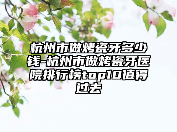 杭州市做烤瓷牙多少钱-杭州市做烤瓷牙医院排行榜top10值得过去