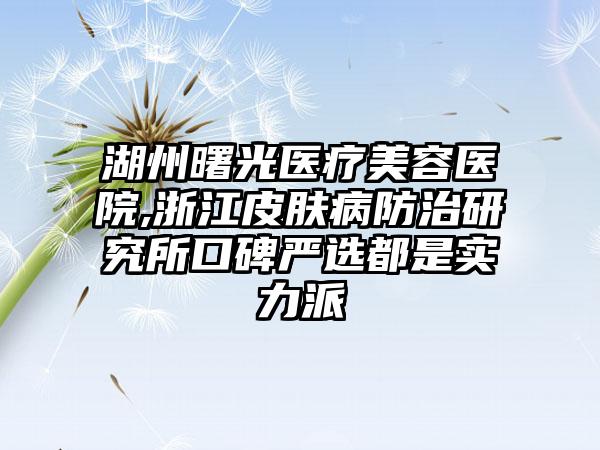 湖州曙光医疗美容医院,浙江皮肤病防治研究所口碑严选都是实力派