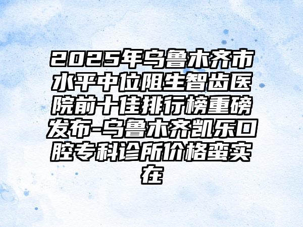 2025年乌鲁木齐市水平中位阻生智齿医院前十佳排行榜重磅发布-乌鲁木齐凯乐口腔专科诊所价格蛮实在