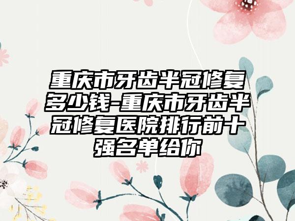 重庆市牙齿半冠修复多少钱-重庆市牙齿半冠修复医院排行前十强名单给你