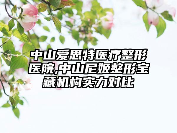 中山爱思特医疗整形医院,中山尼姬整形宝藏机构实力对比