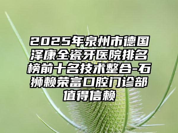 2025年泉州市德国泽康全瓷牙医院排名榜前十名技术整合-石狮赖荣富口腔门诊部值得信赖