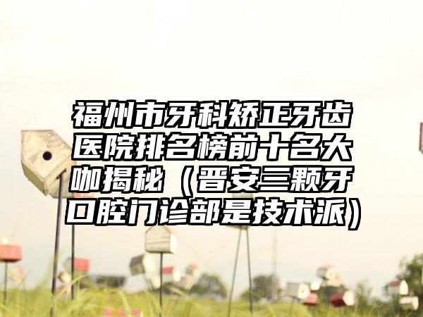 福州市牙科矫正牙齿医院排名榜前十名大咖揭秘（晋安三颗牙口腔门诊部是技术派）
