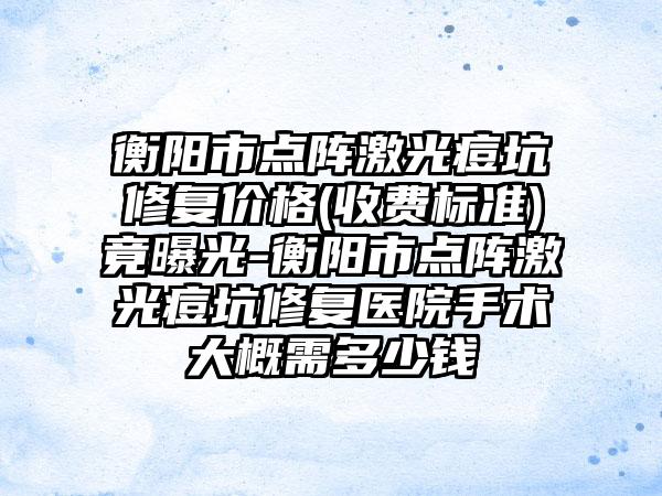 衡阳市点阵激光痘坑修复价格(收费标准)竟曝光-衡阳市点阵激光痘坑修复医院手术大概需多少钱