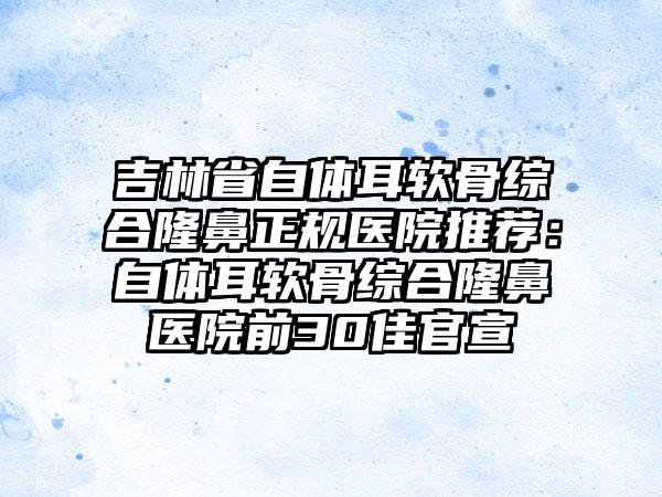 吉林省自体耳软骨综合隆鼻正规医院推荐：自体耳软骨综合隆鼻医院前30佳官宣