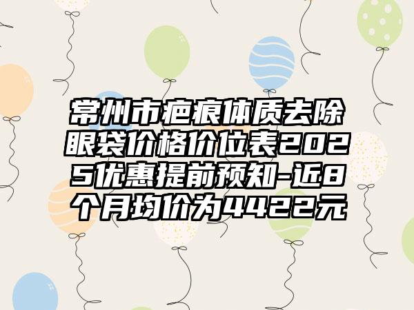 常州市疤痕体质去除眼袋价格价位表2025优惠提前预知-近8个月均价为4422元