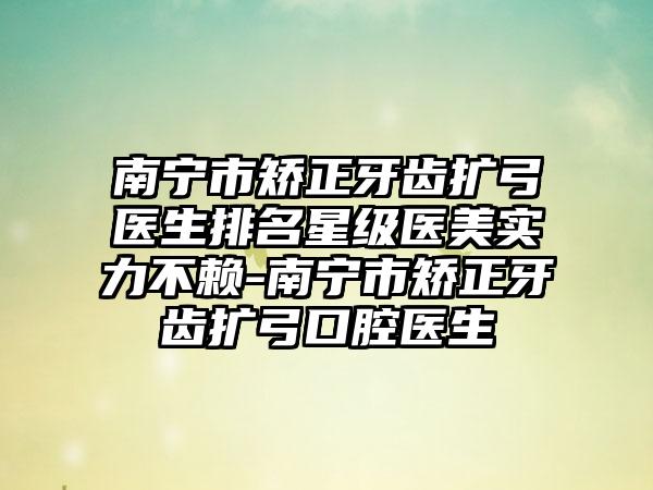 南宁市矫正牙齿扩弓医生排名星级医美实力不赖-南宁市矫正牙齿扩弓口腔医生