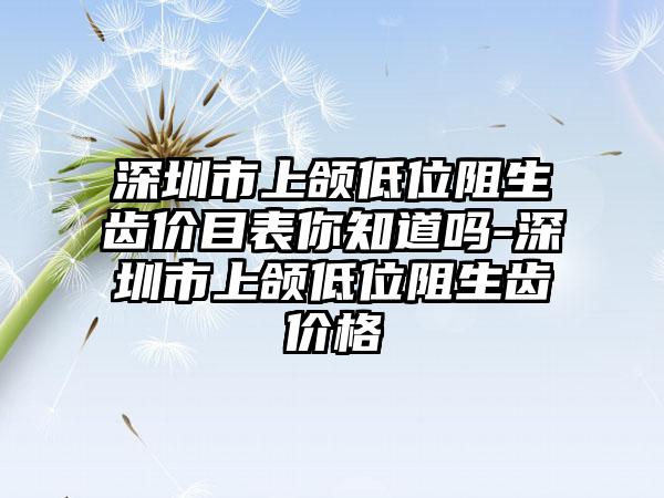 深圳市上颌低位阻生齿价目表你知道吗-深圳市上颌低位阻生齿价格