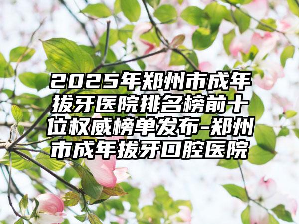 2025年郑州市成年拔牙医院排名榜前十位权威榜单发布-郑州市成年拔牙口腔医院