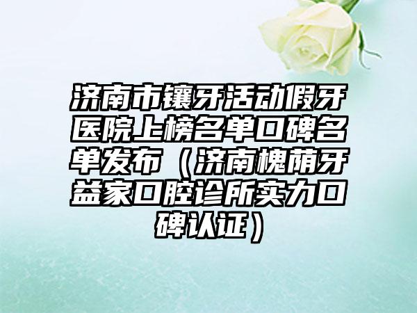 济南市镶牙活动假牙医院上榜名单口碑名单发布（济南槐荫牙益家口腔诊所实力口碑认证）