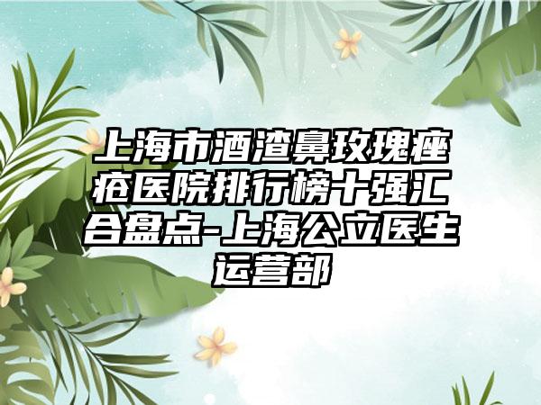 上海市酒渣鼻玫瑰痤疮医院排行榜十强汇合盘点-上海公立医生运营部