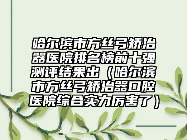 哈尔滨市方丝弓矫治器医院排名榜前十强测评结果出（哈尔滨市方丝弓矫治器口腔医院综合实力厉害了）