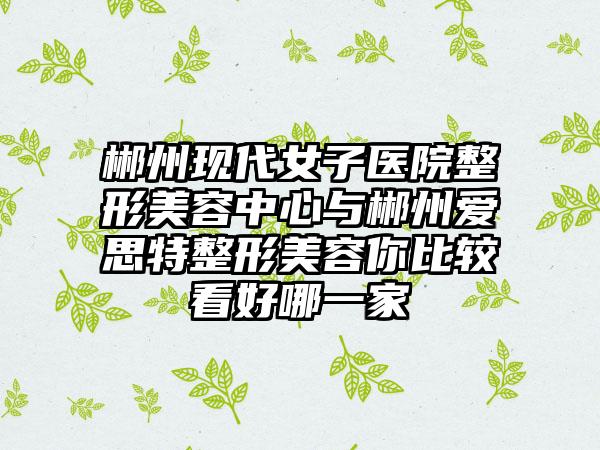 郴州现代女子医院整形美容中心与郴州爱思特整形美容你比较看好哪一家