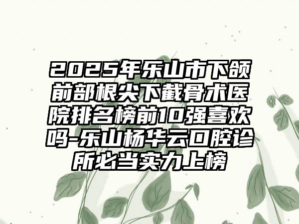 2025年乐山市下颌前部根尖下截骨术医院排名榜前10强喜欢吗-乐山杨华云口腔诊所必当实力上榜