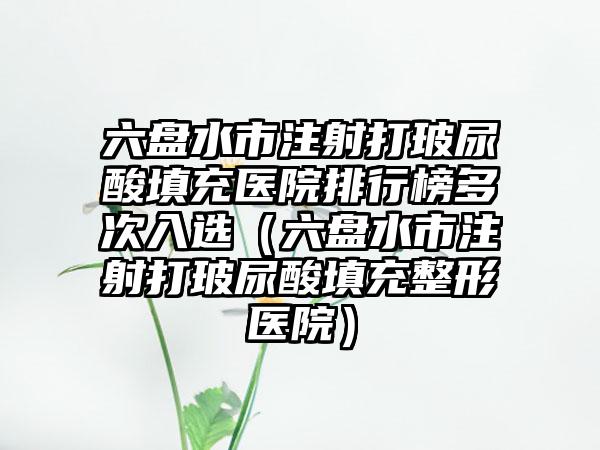六盘水市注射打玻尿酸填充医院排行榜多次入选（六盘水市注射打玻尿酸填充整形医院）