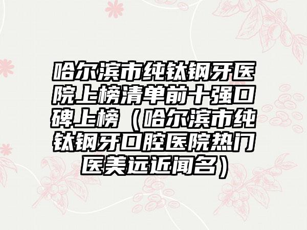 哈尔滨市纯钛钢牙医院上榜清单前十强口碑上榜（哈尔滨市纯钛钢牙口腔医院热门医美远近闻名）