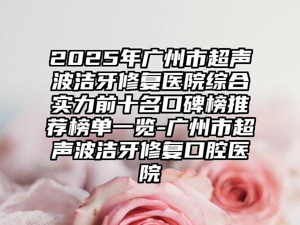 2025年广州市超声波洁牙修复医院综合实力前十名口碑榜推荐榜单一览-广州市超声波洁牙修复口腔医院
