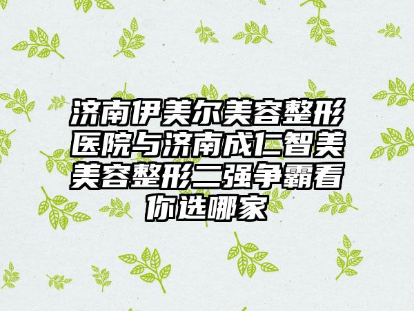 济南伊美尔美容整形医院与济南成仁智美美容整形二强争霸看你选哪家
