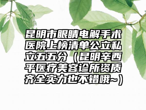 昆明市眼睛电解手术医院上榜清单公立私立五五分（昆明辛西平医疗美容诊所资质齐全实力也不错哦~）