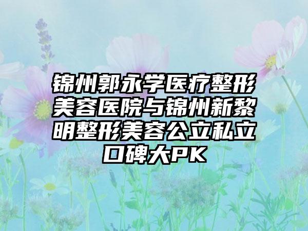 锦州郭永学医疗整形美容医院与锦州新黎明整形美容公立私立口碑大PK