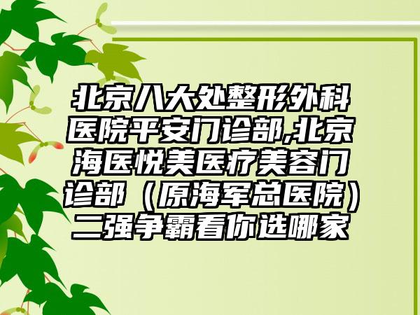 北京八大处整形外科医院平安门诊部,北京海医悦美医疗美容门诊部（原海军总医院）二强争霸看你选哪家