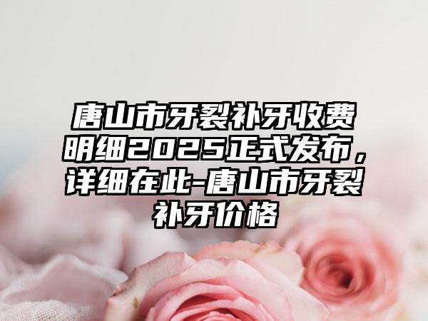 唐山市牙裂补牙收费明细2025正式发布，详细在此-唐山市牙裂补牙价格