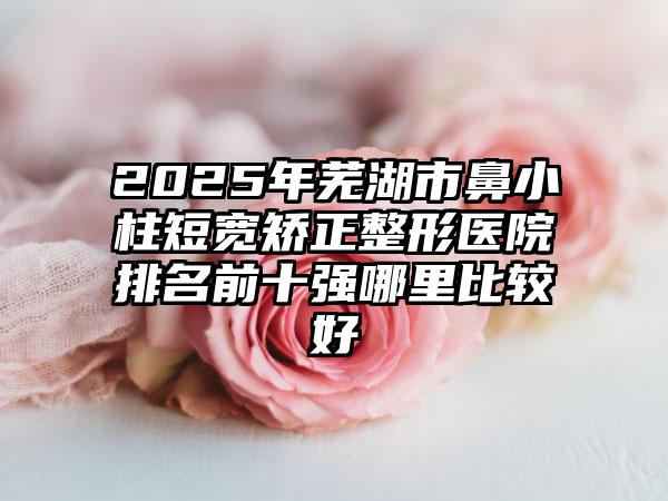 2025年芜湖市鼻小柱短宽矫正整形医院排名前十强哪里比较好