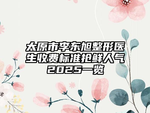 太原市李东旭整形医生收费标准抢鲜人气2025一览