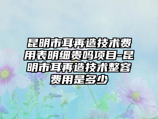 昆明市耳再造技术费用表明细贵吗项目-昆明市耳再造技术整容费用是多少